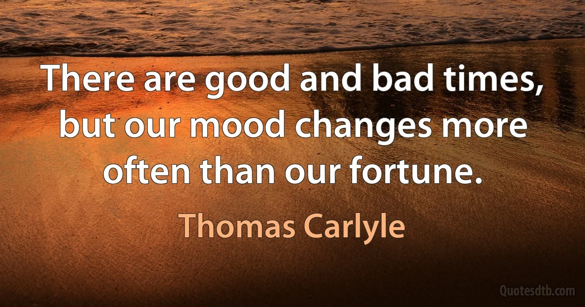 There are good and bad times, but our mood changes more often than our fortune. (Thomas Carlyle)