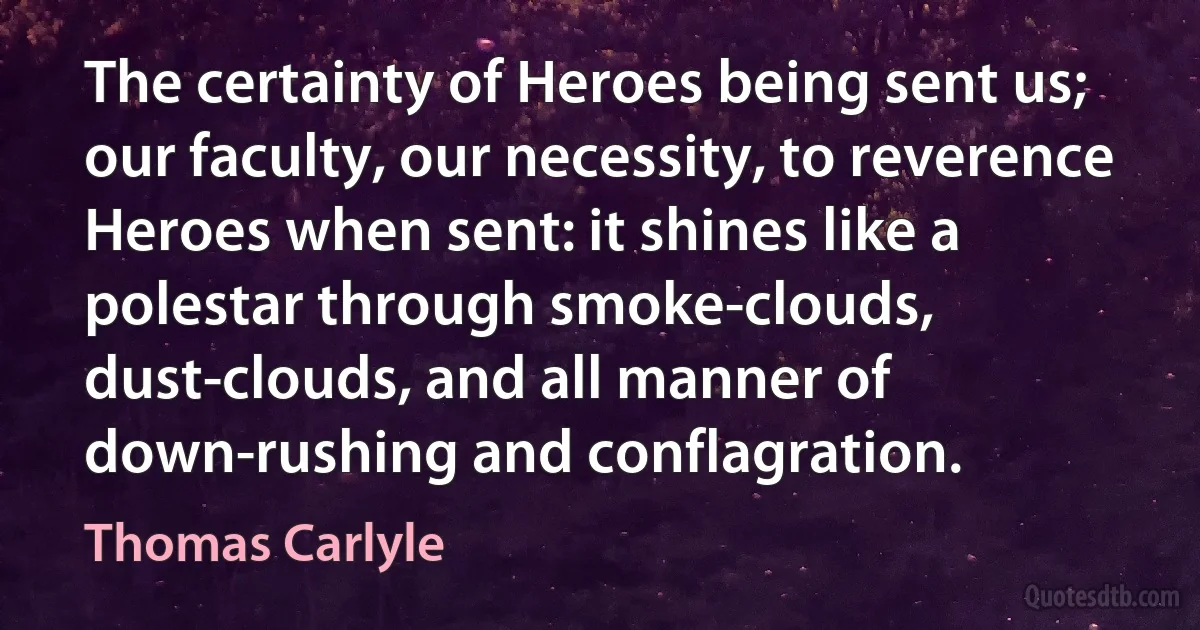 The certainty of Heroes being sent us; our faculty, our necessity, to reverence Heroes when sent: it shines like a polestar through smoke-clouds, dust-clouds, and all manner of down-rushing and conflagration. (Thomas Carlyle)