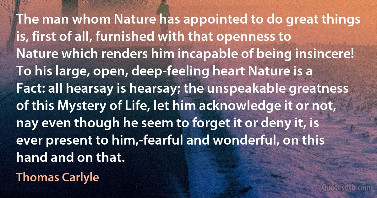 The man whom Nature has appointed to do great things is, first of all, furnished with that openness to Nature which renders him incapable of being insincere! To his large, open, deep-feeling heart Nature is a Fact: all hearsay is hearsay; the unspeakable greatness of this Mystery of Life, let him acknowledge it or not, nay even though he seem to forget it or deny it, is ever present to him,-fearful and wonderful, on this hand and on that. (Thomas Carlyle)