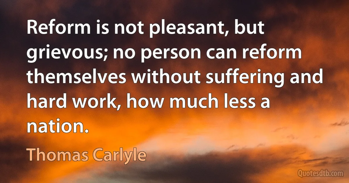 Reform is not pleasant, but grievous; no person can reform themselves without suffering and hard work, how much less a nation. (Thomas Carlyle)