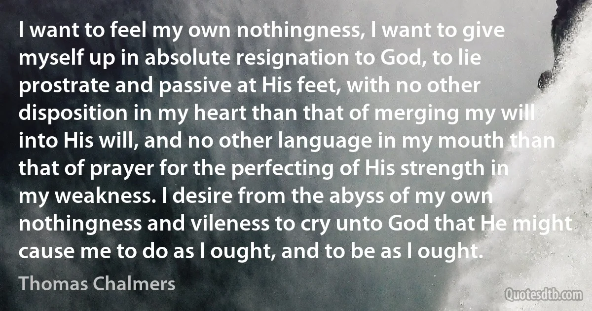 I want to feel my own nothingness, I want to give myself up in absolute resignation to God, to lie prostrate and passive at His feet, with no other disposition in my heart than that of merging my will into His will, and no other language in my mouth than that of prayer for the perfecting of His strength in my weakness. I desire from the abyss of my own nothingness and vileness to cry unto God that He might cause me to do as I ought, and to be as I ought. (Thomas Chalmers)