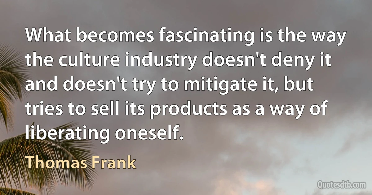 What becomes fascinating is the way the culture industry doesn't deny it and doesn't try to mitigate it, but tries to sell its products as a way of liberating oneself. (Thomas Frank)