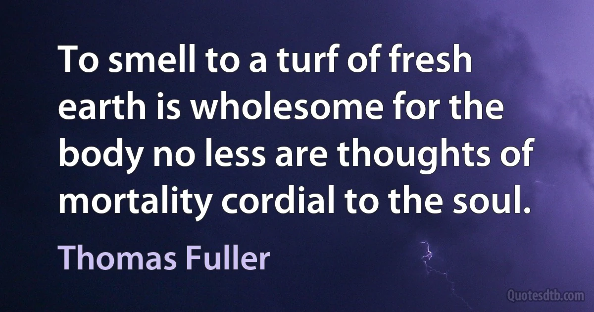 To smell to a turf of fresh earth is wholesome for the body no less are thoughts of mortality cordial to the soul. (Thomas Fuller)