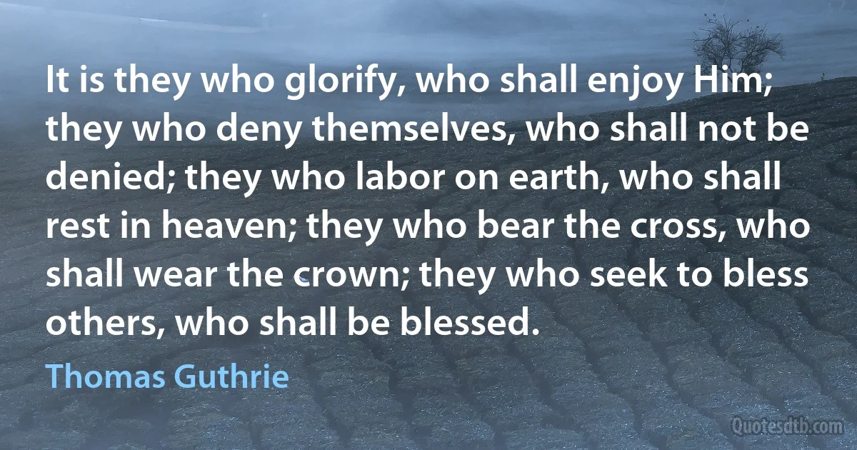 It is they who glorify, who shall enjoy Him; they who deny themselves, who shall not be denied; they who labor on earth, who shall rest in heaven; they who bear the cross, who shall wear the crown; they who seek to bless others, who shall be blessed. (Thomas Guthrie)