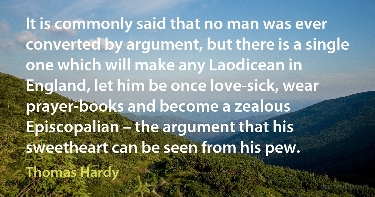 It is commonly said that no man was ever converted by argument, but there is a single one which will make any Laodicean in England, let him be once love-sick, wear prayer-books and become a zealous Episcopalian – the argument that his sweetheart can be seen from his pew. (Thomas Hardy)