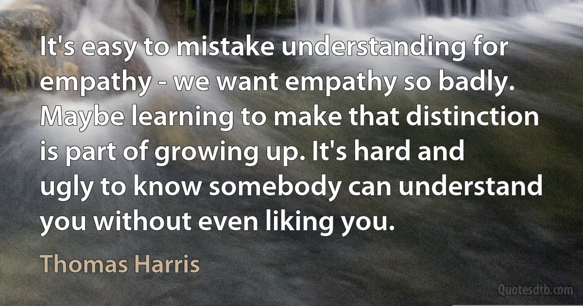 It's easy to mistake understanding for empathy - we want empathy so badly. Maybe learning to make that distinction is part of growing up. It's hard and ugly to know somebody can understand you without even liking you. (Thomas Harris)