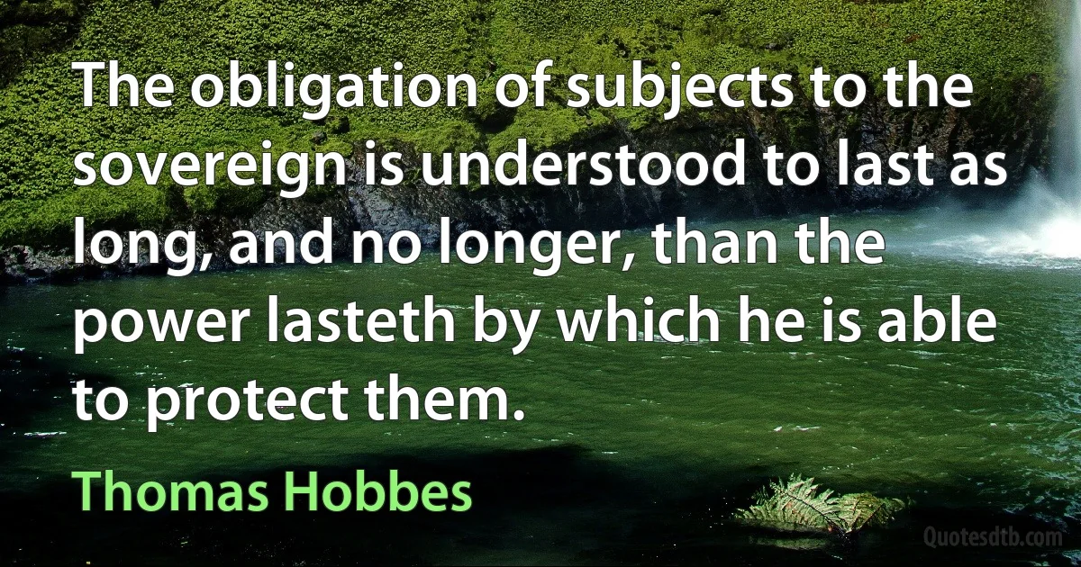 The obligation of subjects to the sovereign is understood to last as long, and no longer, than the power lasteth by which he is able to protect them. (Thomas Hobbes)