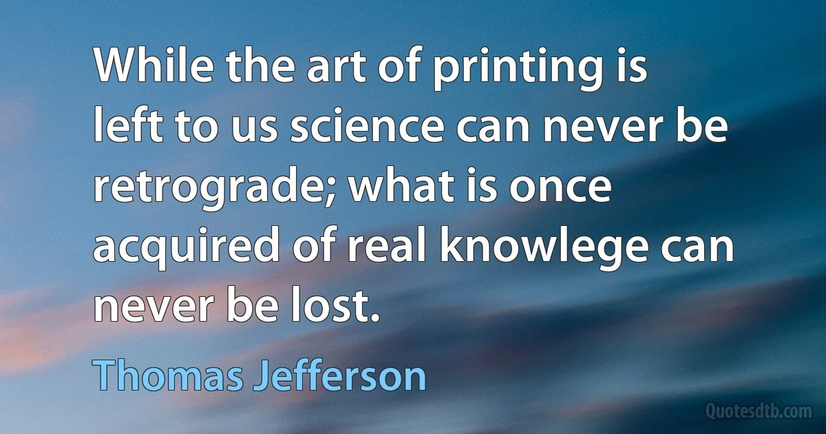 While the art of printing is left to us science can never be retrograde; what is once acquired of real knowlege can never be lost. (Thomas Jefferson)