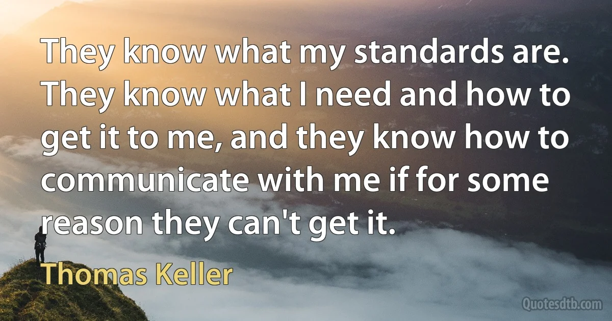 They know what my standards are. They know what I need and how to get it to me, and they know how to communicate with me if for some reason they can't get it. (Thomas Keller)