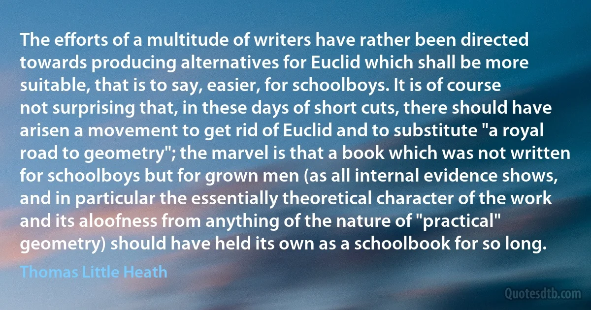 The efforts of a multitude of writers have rather been directed towards producing alternatives for Euclid which shall be more suitable, that is to say, easier, for schoolboys. It is of course not surprising that, in these days of short cuts, there should have arisen a movement to get rid of Euclid and to substitute "a royal road to geometry"; the marvel is that a book which was not written for schoolboys but for grown men (as all internal evidence shows, and in particular the essentially theoretical character of the work and its aloofness from anything of the nature of "practical" geometry) should have held its own as a schoolbook for so long. (Thomas Little Heath)