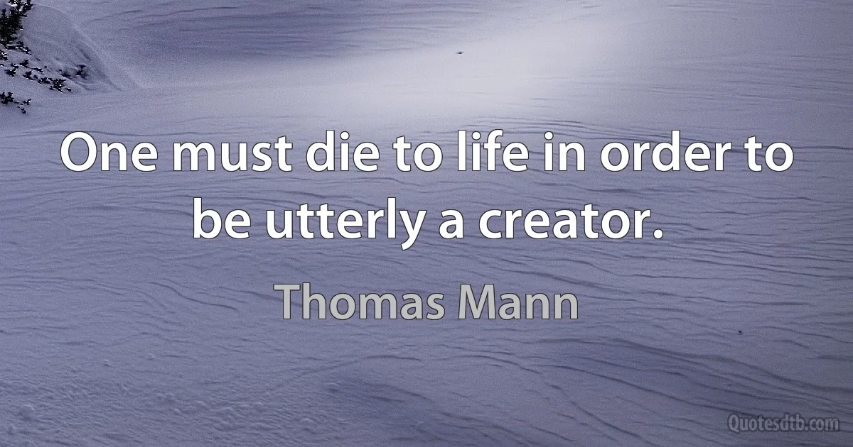 One must die to life in order to be utterly a creator. (Thomas Mann)