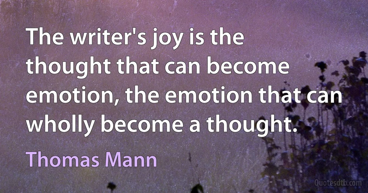 The writer's joy is the thought that can become emotion, the emotion that can wholly become a thought. (Thomas Mann)