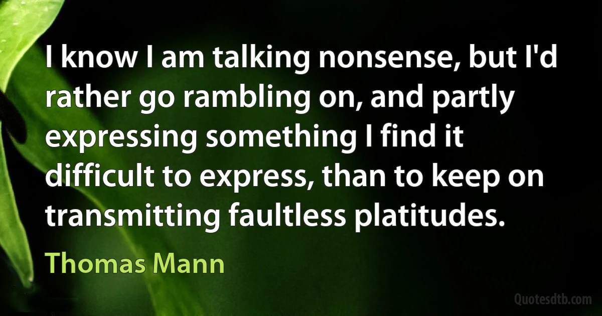 I know I am talking nonsense, but I'd rather go rambling on, and partly expressing something I find it difficult to express, than to keep on transmitting faultless platitudes. (Thomas Mann)