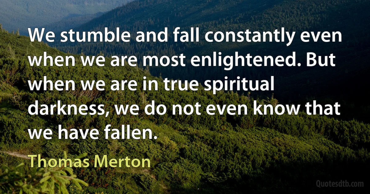 We stumble and fall constantly even when we are most enlightened. But when we are in true spiritual darkness, we do not even know that we have fallen. (Thomas Merton)