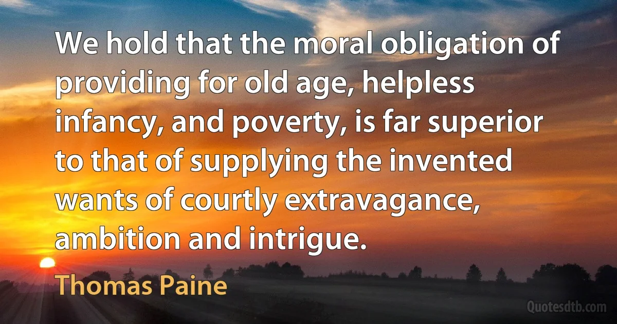 We hold that the moral obligation of providing for old age, helpless infancy, and poverty, is far superior to that of supplying the invented wants of courtly extravagance, ambition and intrigue. (Thomas Paine)