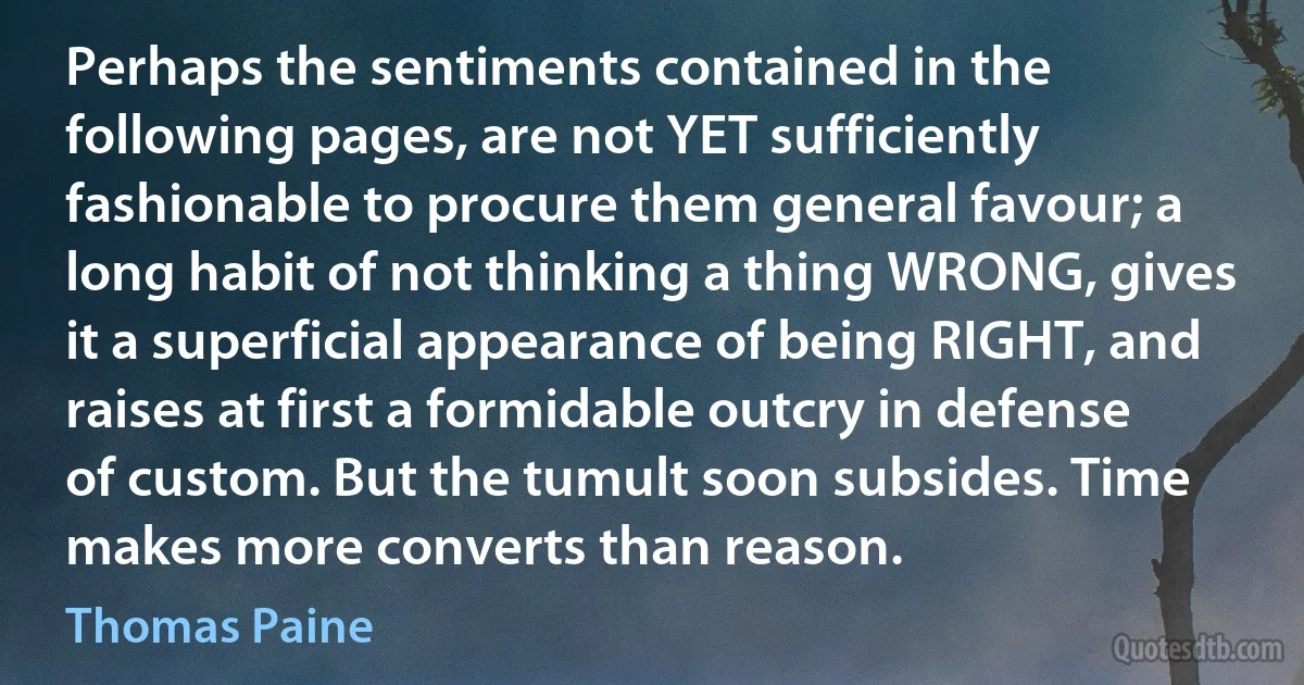 Perhaps the sentiments contained in the following pages, are not YET sufficiently fashionable to procure them general favour; a long habit of not thinking a thing WRONG, gives it a superficial appearance of being RIGHT, and raises at first a formidable outcry in defense of custom. But the tumult soon subsides. Time makes more converts than reason. (Thomas Paine)