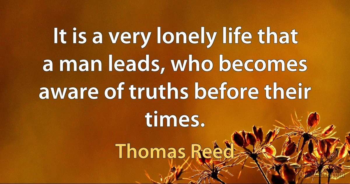 It is a very lonely life that a man leads, who becomes aware of truths before their times. (Thomas Reed)