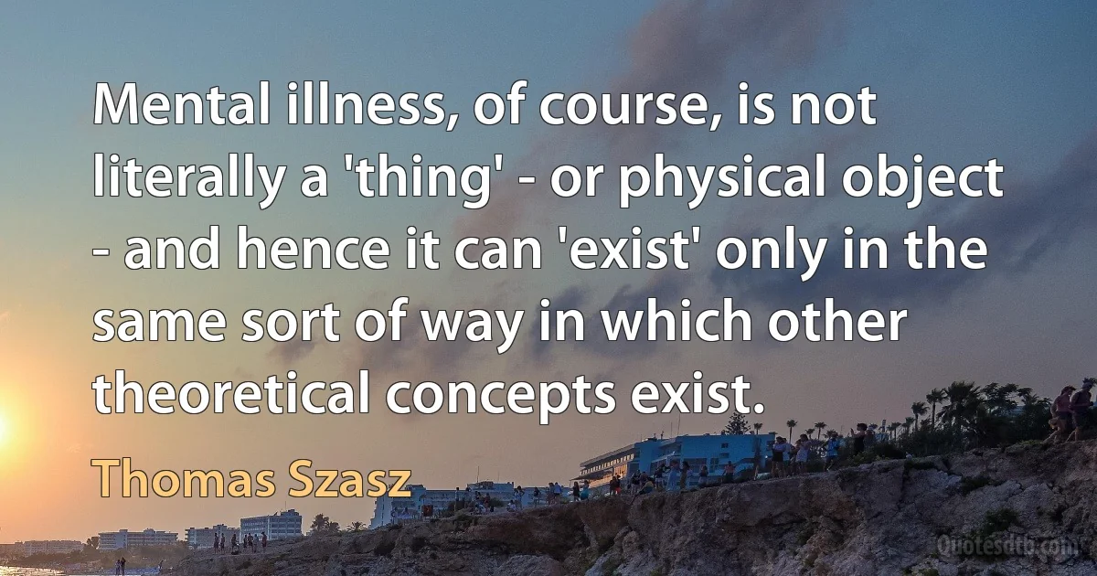 Mental illness, of course, is not literally a 'thing' - or physical object - and hence it can 'exist' only in the same sort of way in which other theoretical concepts exist. (Thomas Szasz)