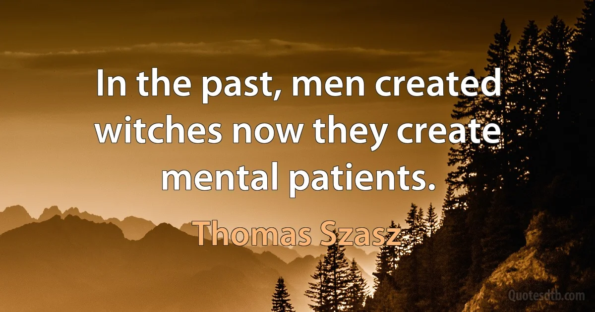 In the past, men created witches now they create mental patients. (Thomas Szasz)