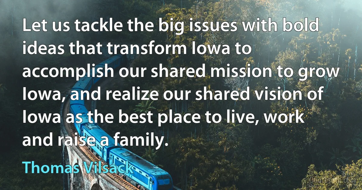 Let us tackle the big issues with bold ideas that transform Iowa to accomplish our shared mission to grow Iowa, and realize our shared vision of Iowa as the best place to live, work and raise a family. (Thomas Vilsack)