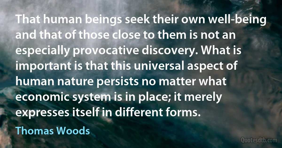 That human beings seek their own well-being and that of those close to them is not an especially provocative discovery. What is important is that this universal aspect of human nature persists no matter what economic system is in place; it merely expresses itself in different forms. (Thomas Woods)