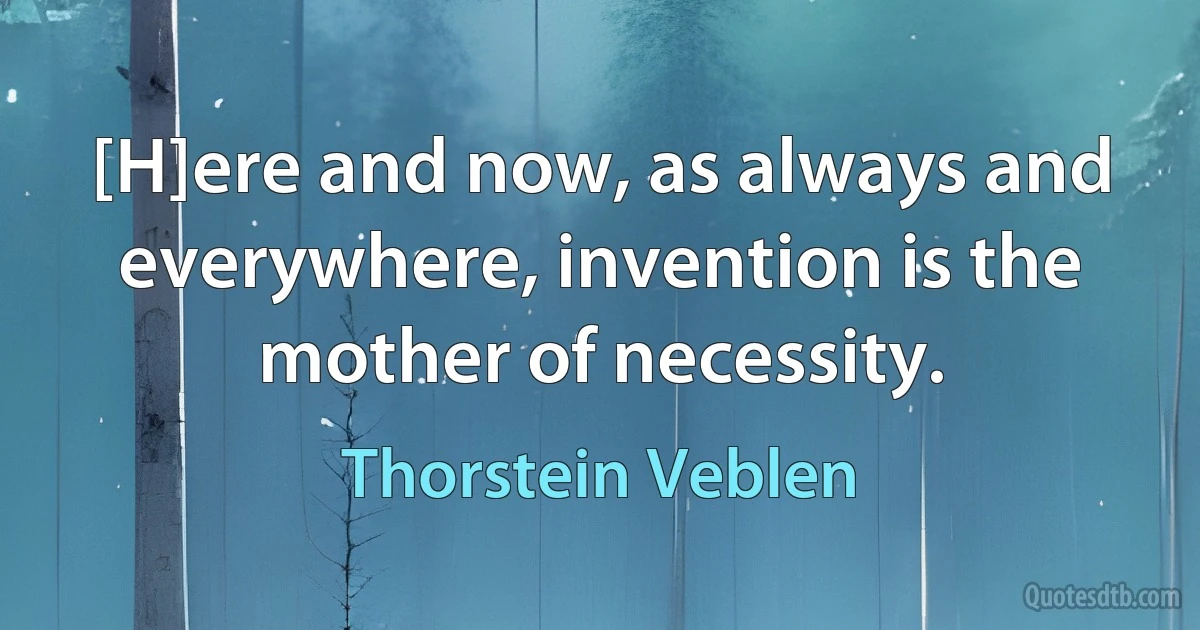 [H]ere and now, as always and everywhere, invention is the mother of necessity. (Thorstein Veblen)