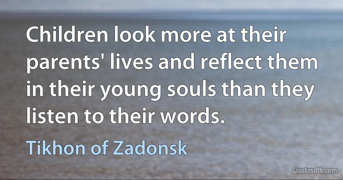 Children look more at their parents' lives and reflect them in their young souls than they listen to their words. (Tikhon of Zadonsk)