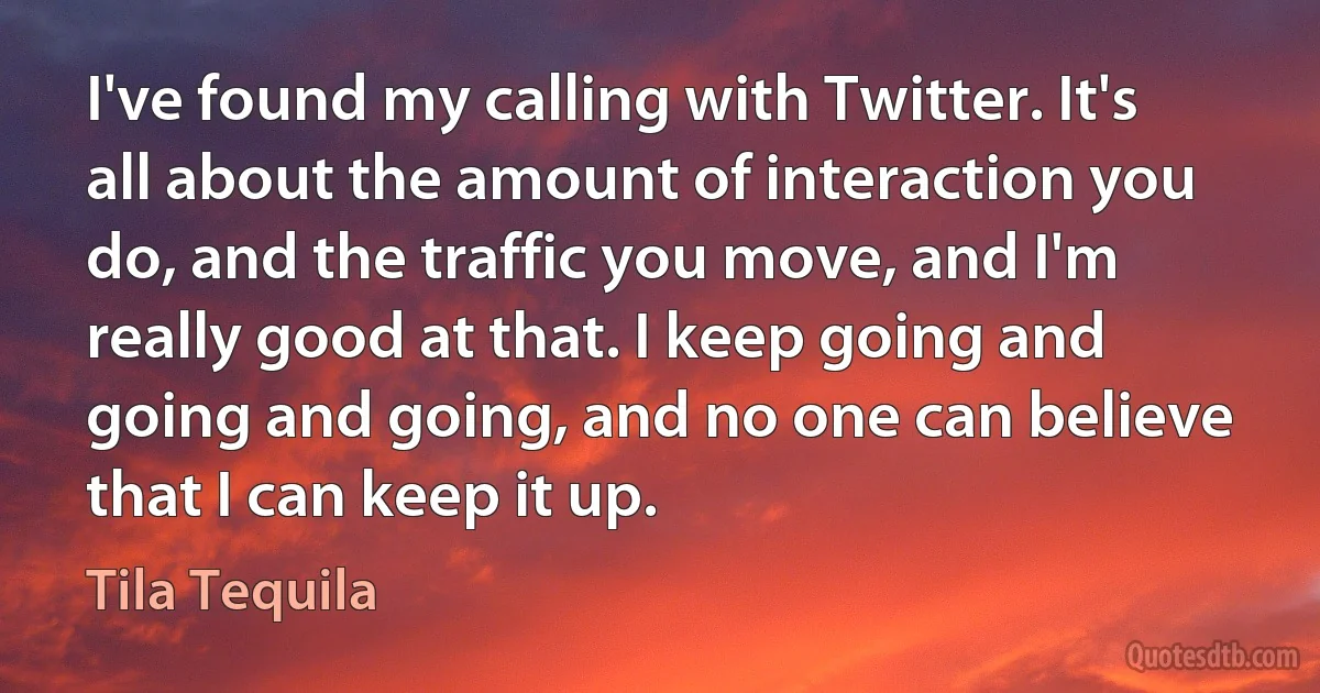 I've found my calling with Twitter. It's all about the amount of interaction you do, and the traffic you move, and I'm really good at that. I keep going and going and going, and no one can believe that I can keep it up. (Tila Tequila)