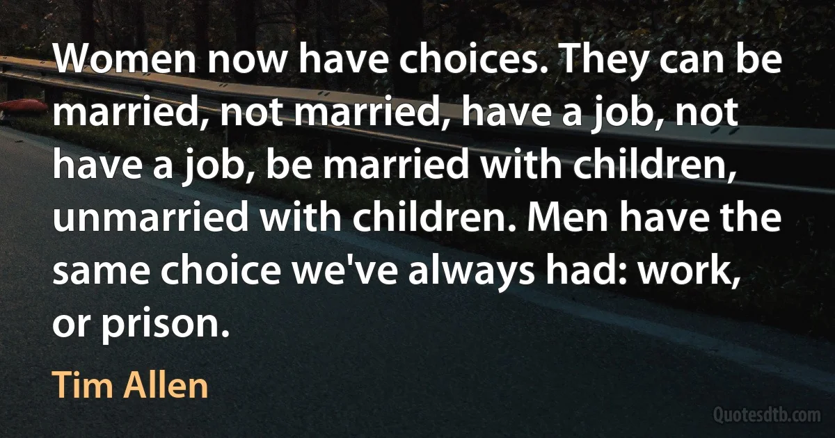 Women now have choices. They can be married, not married, have a job, not have a job, be married with children, unmarried with children. Men have the same choice we've always had: work, or prison. (Tim Allen)