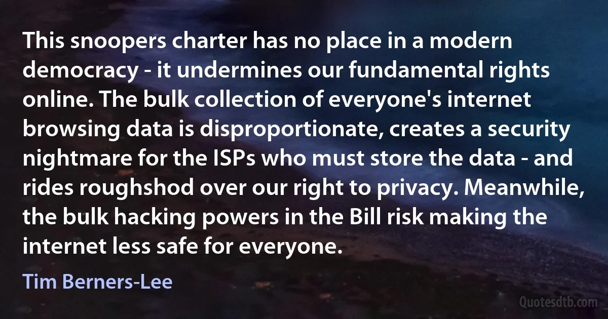 This snoopers charter has no place in a modern democracy - it undermines our fundamental rights online. The bulk collection of everyone's internet browsing data is disproportionate, creates a security nightmare for the ISPs who must store the data - and rides roughshod over our right to privacy. Meanwhile, the bulk hacking powers in the Bill risk making the internet less safe for everyone. (Tim Berners-Lee)