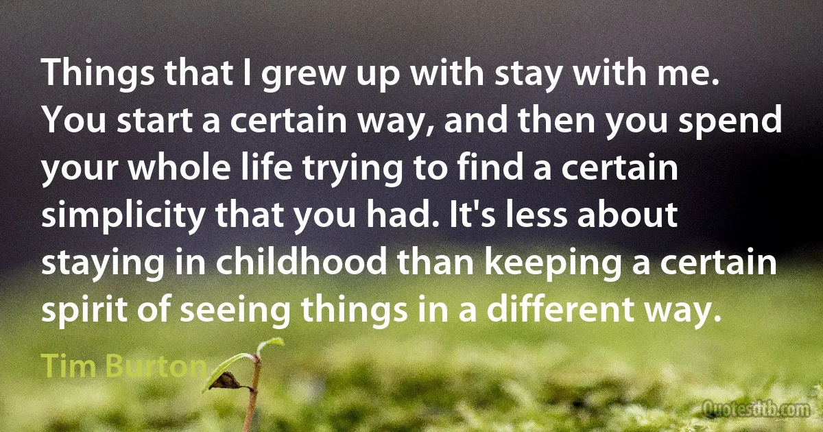 Things that I grew up with stay with me. You start a certain way, and then you spend your whole life trying to find a certain simplicity that you had. It's less about staying in childhood than keeping a certain spirit of seeing things in a different way. (Tim Burton)