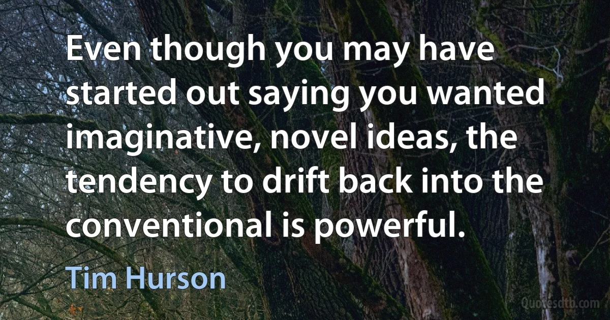 Even though you may have started out saying you wanted imaginative, novel ideas, the tendency to drift back into the conventional is powerful. (Tim Hurson)