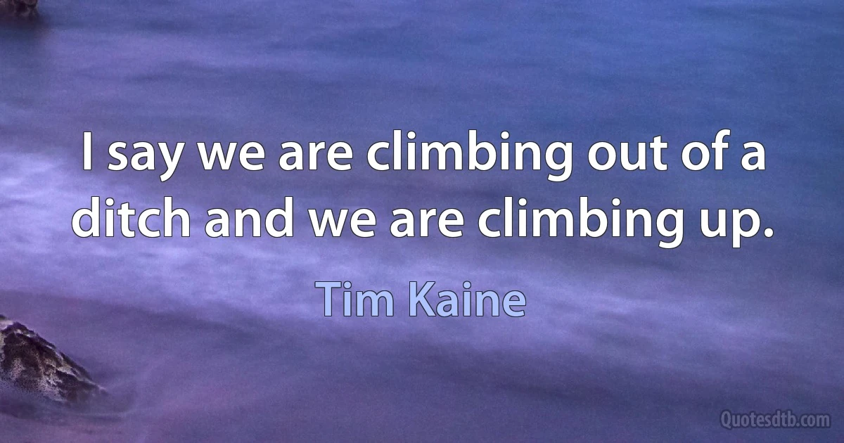 I say we are climbing out of a ditch and we are climbing up. (Tim Kaine)