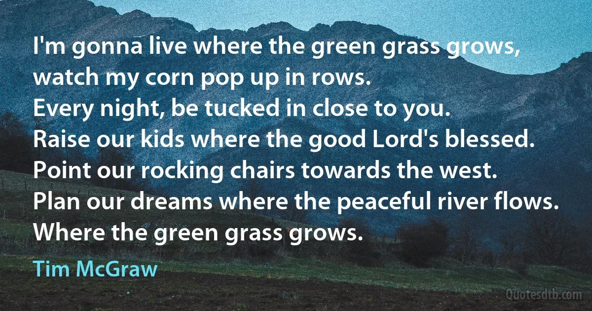 I'm gonna live where the green grass grows, watch my corn pop up in rows.
Every night, be tucked in close to you.
Raise our kids where the good Lord's blessed.
Point our rocking chairs towards the west.
Plan our dreams where the peaceful river flows.
Where the green grass grows. (Tim McGraw)