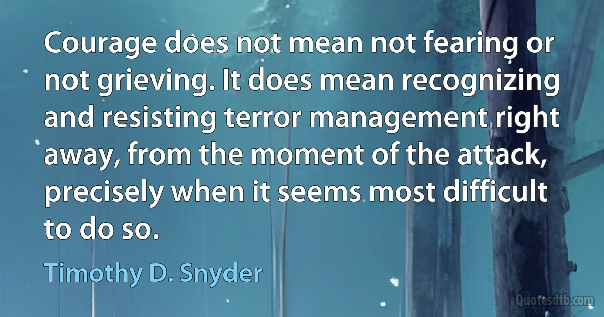 Courage does not mean not fearing or not grieving. It does mean recognizing and resisting terror management right away, from the moment of the attack, precisely when it seems most difficult to do so. (Timothy D. Snyder)