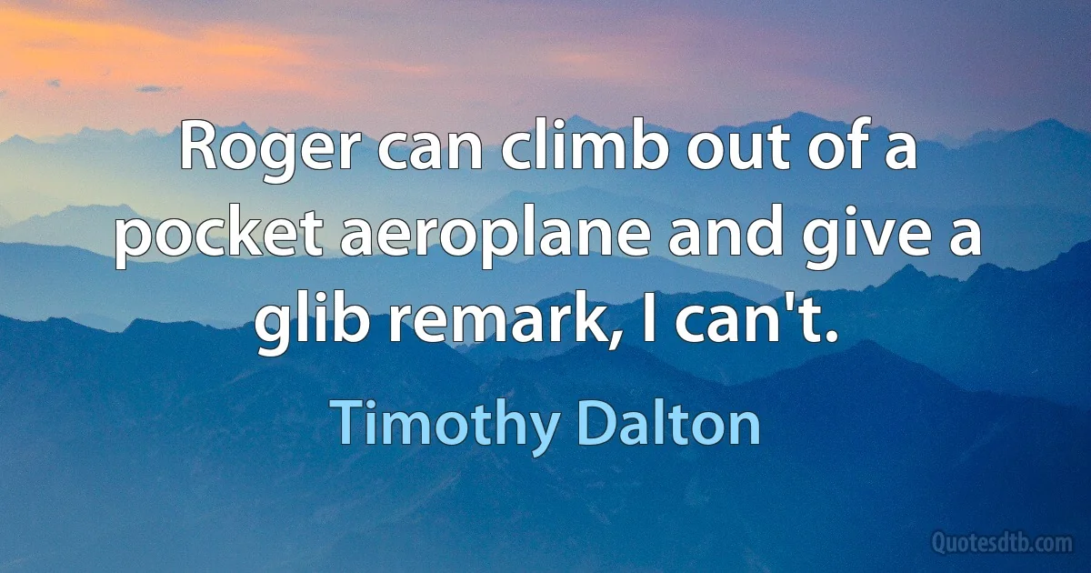 Roger can climb out of a pocket aeroplane and give a glib remark, I can't. (Timothy Dalton)