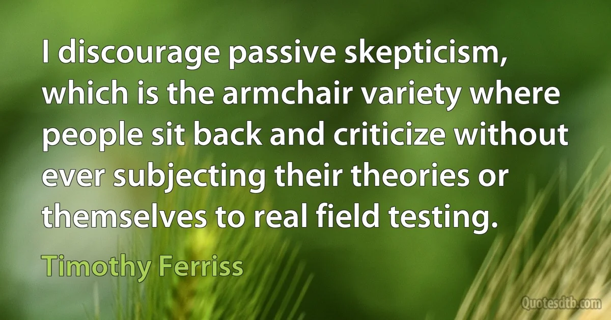 I discourage passive skepticism, which is the armchair variety where people sit back and criticize without ever subjecting their theories or themselves to real field testing. (Timothy Ferriss)