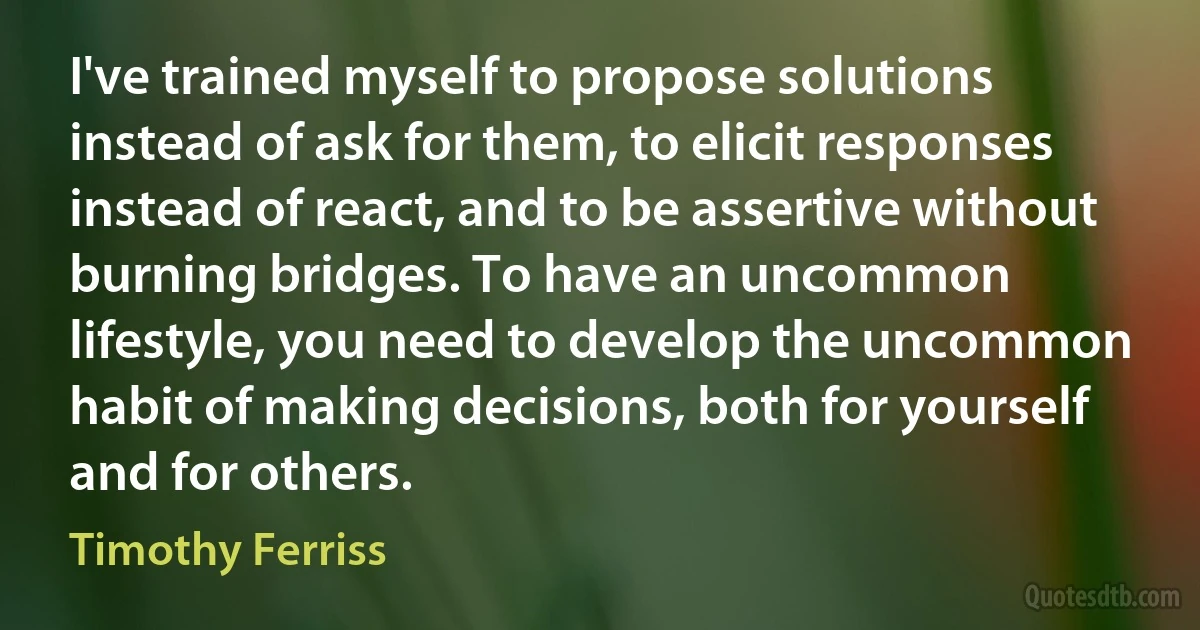 I've trained myself to propose solutions instead of ask for them, to elicit responses instead of react, and to be assertive without burning bridges. To have an uncommon lifestyle, you need to develop the uncommon habit of making decisions, both for yourself and for others. (Timothy Ferriss)