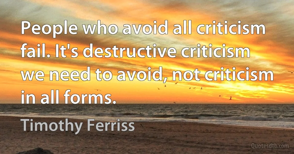 People who avoid all criticism fail. It's destructive criticism we need to avoid, not criticism in all forms. (Timothy Ferriss)