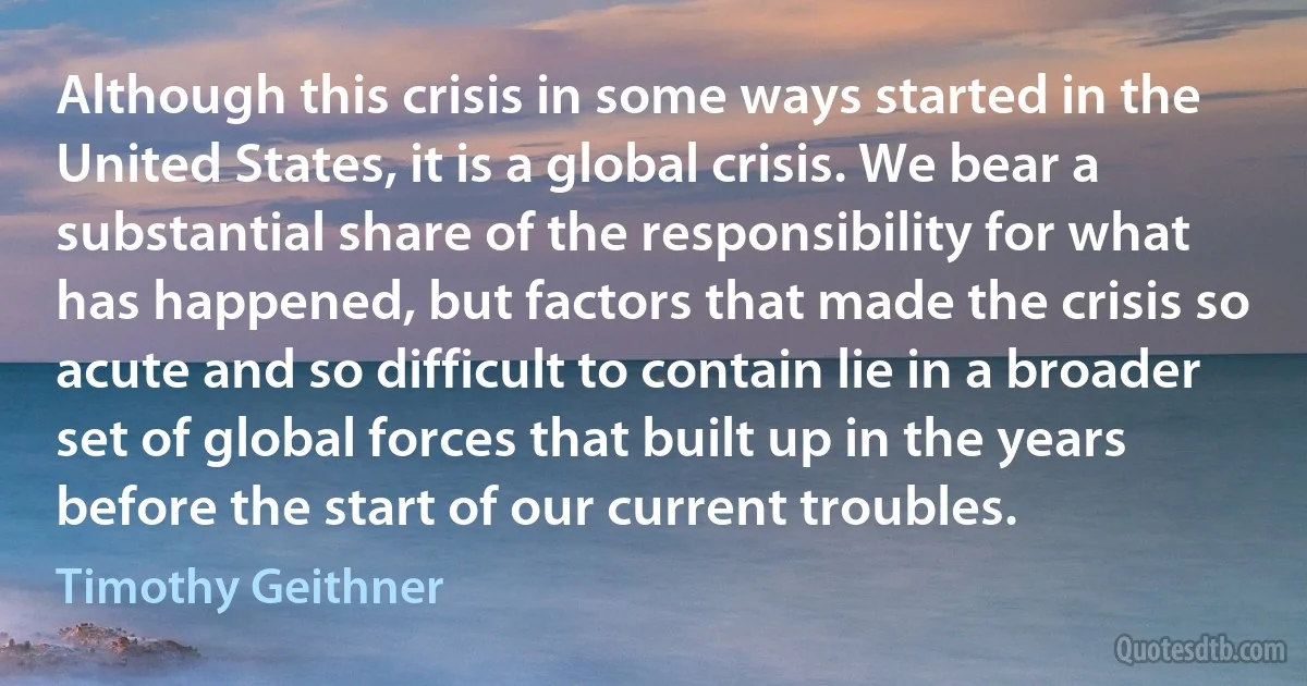 Although this crisis in some ways started in the United States, it is a global crisis. We bear a substantial share of the responsibility for what has happened, but factors that made the crisis so acute and so difficult to contain lie in a broader set of global forces that built up in the years before the start of our current troubles. (Timothy Geithner)