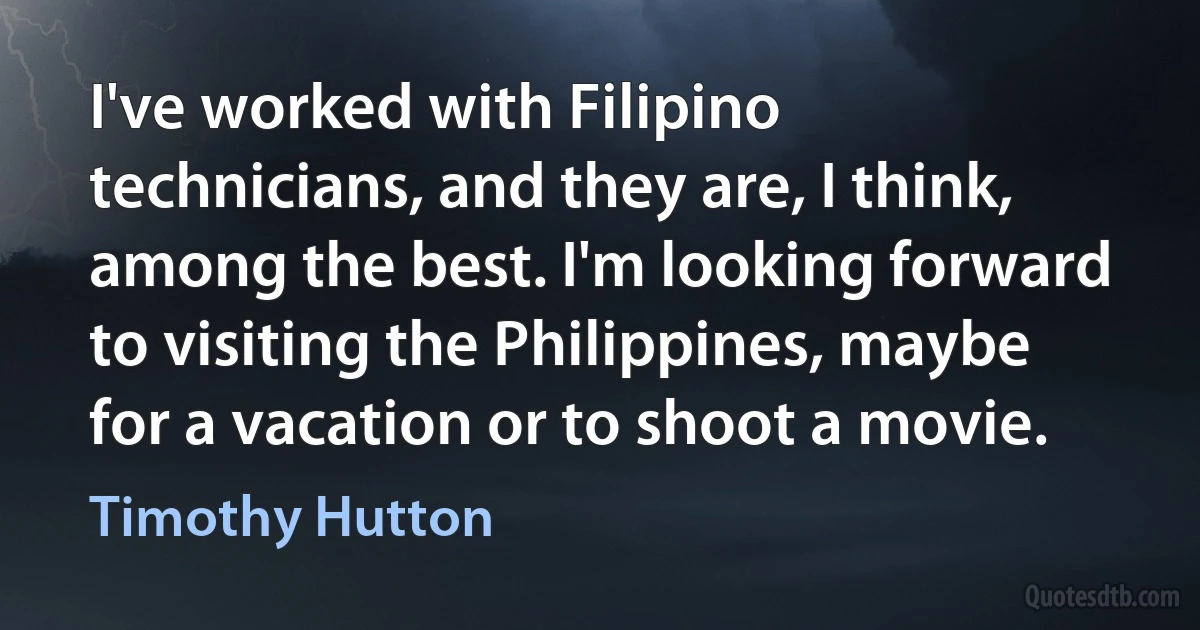 I've worked with Filipino technicians, and they are, I think, among the best. I'm looking forward to visiting the Philippines, maybe for a vacation or to shoot a movie. (Timothy Hutton)