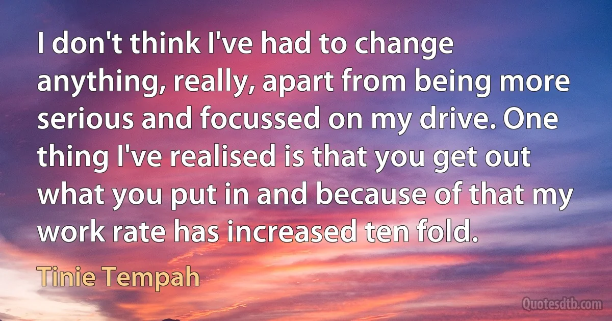 I don't think I've had to change anything, really, apart from being more serious and focussed on my drive. One thing I've realised is that you get out what you put in and because of that my work rate has increased ten fold. (Tinie Tempah)