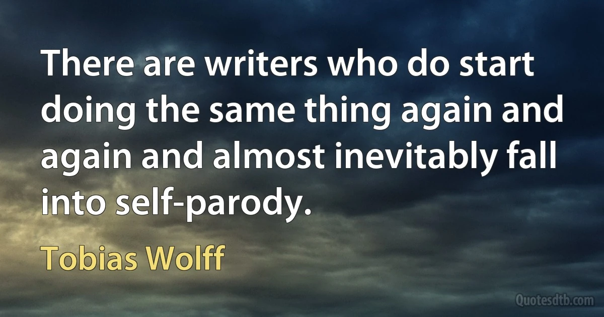 There are writers who do start doing the same thing again and again and almost inevitably fall into self-parody. (Tobias Wolff)