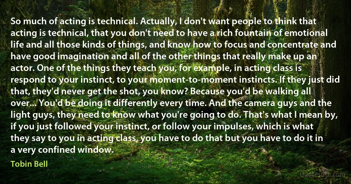 So much of acting is technical. Actually, I don't want people to think that acting is technical, that you don't need to have a rich fountain of emotional life and all those kinds of things, and know how to focus and concentrate and have good imagination and all of the other things that really make up an actor. One of the things they teach you, for example, in acting class is respond to your instinct, to your moment-to-moment instincts. If they just did that, they'd never get the shot, you know? Because you'd be walking all over... You'd be doing it differently every time. And the camera guys and the light guys, they need to know what you're going to do. That's what I mean by, if you just followed your instinct, or follow your impulses, which is what they say to you in acting class, you have to do that but you have to do it in a very confined window. (Tobin Bell)