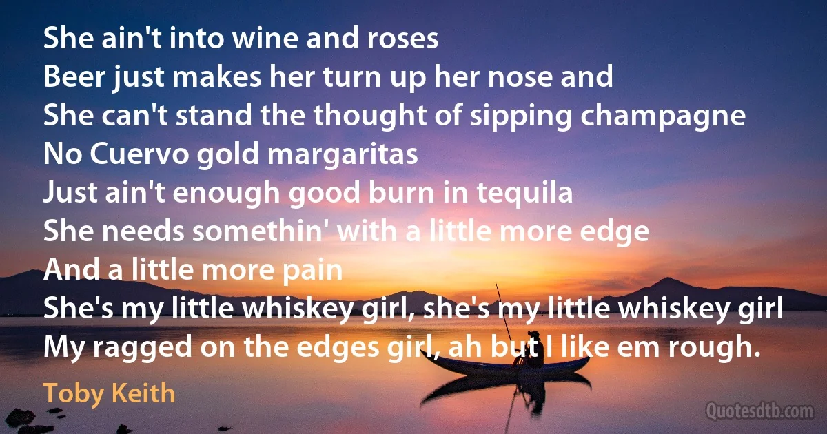 She ain't into wine and roses
Beer just makes her turn up her nose and
She can't stand the thought of sipping champagne
No Cuervo gold margaritas
Just ain't enough good burn in tequila
She needs somethin' with a little more edge
And a little more pain
She's my little whiskey girl, she's my little whiskey girl
My ragged on the edges girl, ah but I like em rough. (Toby Keith)