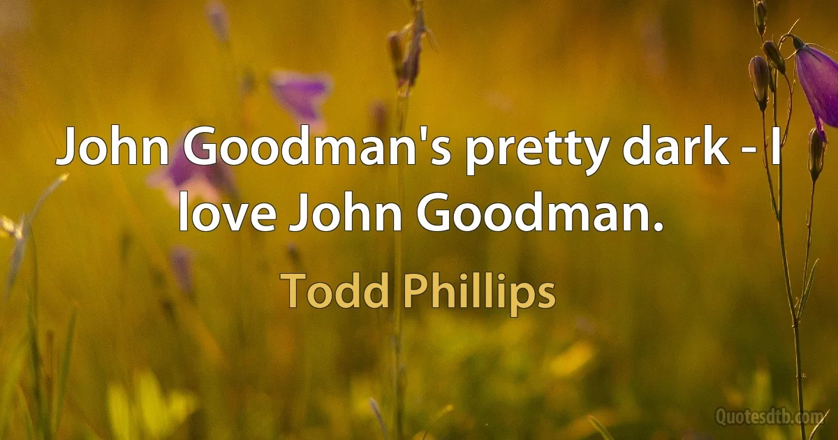 John Goodman's pretty dark - I love John Goodman. (Todd Phillips)