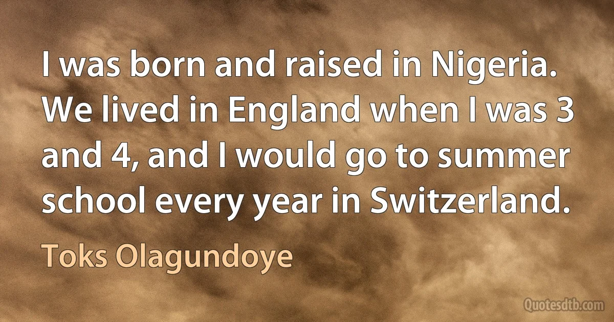 I was born and raised in Nigeria. We lived in England when I was 3 and 4, and I would go to summer school every year in Switzerland. (Toks Olagundoye)