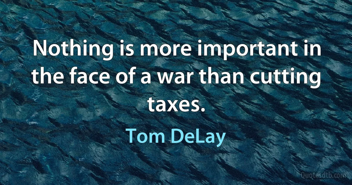 Nothing is more important in the face of a war than cutting taxes. (Tom DeLay)