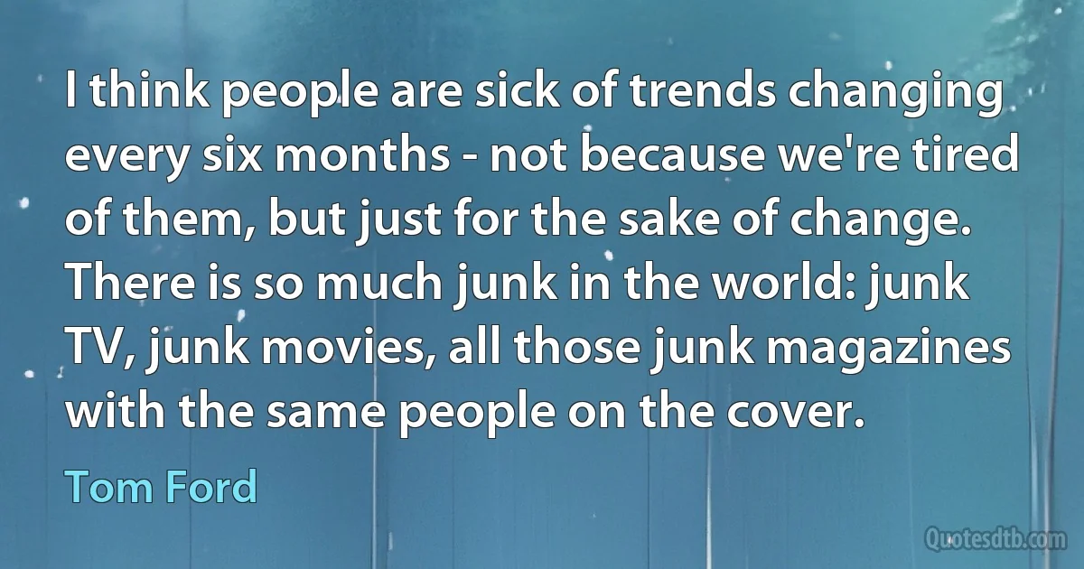 I think people are sick of trends changing every six months - not because we're tired of them, but just for the sake of change. There is so much junk in the world: junk TV, junk movies, all those junk magazines with the same people on the cover. (Tom Ford)