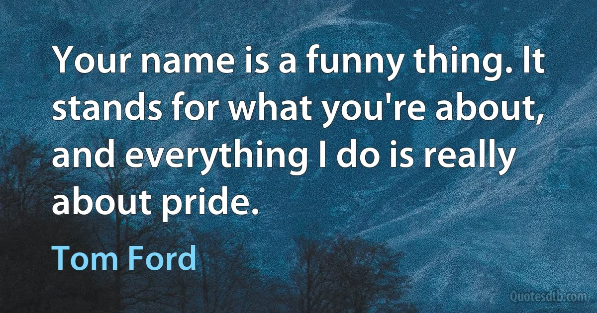 Your name is a funny thing. It stands for what you're about, and everything I do is really about pride. (Tom Ford)